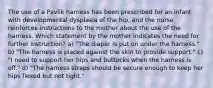 The use of a Pavlik harness has been prescribed for an infant with developmental dysplasia of the hip, and the nurse reinforces instructions to the mother about the use of the harness. Which statement by the mother indicates the need for further instruction? a) "The diaper is put on under the harness." b) "The harness is placed against the skin to provide support." c) "I need to support her hips and buttocks when the harness is off." d) "The harness straps should be secure enough to keep her hips flexed but not tight."