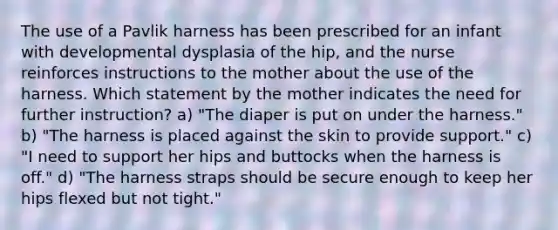 The use of a Pavlik harness has been prescribed for an infant with developmental dysplasia of the hip, and the nurse reinforces instructions to the mother about the use of the harness. Which statement by the mother indicates the need for further instruction? a) "The diaper is put on under the harness." b) "The harness is placed against the skin to provide support." c) "I need to support her hips and buttocks when the harness is off." d) "The harness straps should be secure enough to keep her hips flexed but not tight."