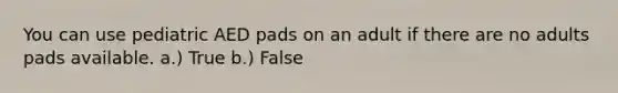 You can use pediatric AED pads on an adult if there are no adults pads available. a.) True b.) False