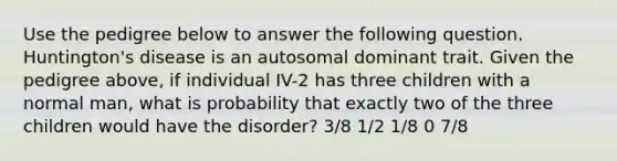 Use the pedigree below to answer the following question. Huntington's disease is an autosomal dominant trait. Given the pedigree above, if individual IV-2 has three children with a normal man, what is probability that exactly two of the three children would have the disorder? 3/8 1/2 1/8 0 7/8