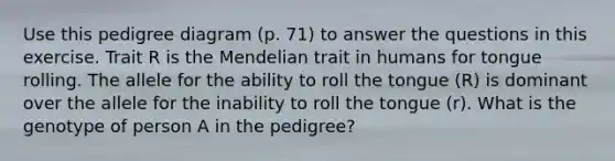 Use this pedigree diagram (p. 71) to answer the questions in this exercise. Trait R is the Mendelian trait in humans for tongue rolling. The allele for the ability to roll the tongue (R) is dominant over the allele for the inability to roll the tongue (r). What is the genotype of person A in the pedigree?