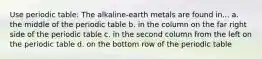 Use periodic table: The alkaline-earth metals are found in... a. the middle of the periodic table b. in the column on the far right side of the periodic table c. in the second column from the left on the periodic table d. on the bottom row of the periodic table