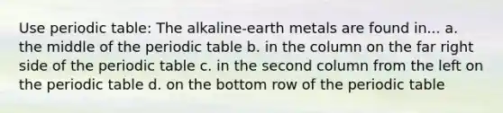 Use periodic table: The alkaline-earth metals are found in... a. the middle of the periodic table b. in the column on the far right side of the periodic table c. in the second column from the left on the periodic table d. on the bottom row of the periodic table