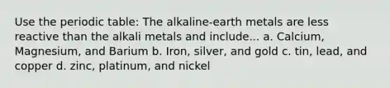 Use the periodic table: The alkaline-earth metals are less reactive than the alkali metals and include... a. Calcium, Magnesium, and Barium b. Iron, silver, and gold c. tin, lead, and copper d. zinc, platinum, and nickel