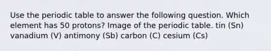 Use the periodic table to answer the following question. Which element has 50 protons? Image of the periodic table. tin (Sn) vanadium (V) antimony (Sb) carbon (C) cesium (Cs)