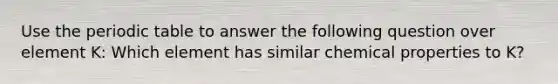 Use the periodic table to answer the following question over element K: Which element has similar chemical properties to K?