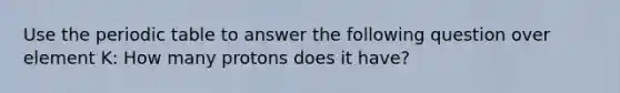 Use the periodic table to answer the following question over element K: How many protons does it have?