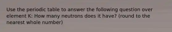 Use the periodic table to answer the following question over element K: How many neutrons does it have? (round to the nearest whole number)