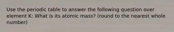 Use <a href='https://www.questionai.com/knowledge/kIrBULvFQz-the-periodic-table' class='anchor-knowledge'>the periodic table</a> to answer the following question over element K: What is its atomic mass? (round to the nearest whole number)