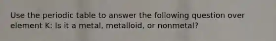 Use the periodic table to answer the following question over element K: Is it a metal, metalloid, or nonmetal?