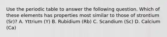 Use the periodic table to answer the following question. Which of these elements has properties most similar to those of strontium (Sr)? A. Yttrium (Y) B. Rubidium (Rb) C. Scandium (Sc) D. Calcium (Ca)