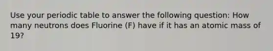 Use your periodic table to answer the following question: How many neutrons does Fluorine (F) have if it has an atomic mass of 19?