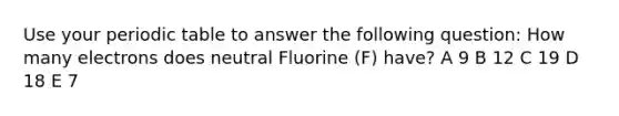 Use your periodic table to answer the following question: How many electrons does neutral Fluorine (F) have? A 9 B 12 C 19 D 18 E 7