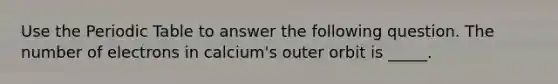 Use the Periodic Table to answer the following question. The number of electrons in calcium's outer orbit is _____.