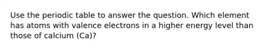 Use <a href='https://www.questionai.com/knowledge/kIrBULvFQz-the-periodic-table' class='anchor-knowledge'>the periodic table</a> to answer the question. Which element has atoms with <a href='https://www.questionai.com/knowledge/knWZpHTJT4-valence-electrons' class='anchor-knowledge'>valence electrons</a> in a higher energy level than those of calcium (Ca)?