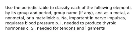 Use <a href='https://www.questionai.com/knowledge/kIrBULvFQz-the-periodic-table' class='anchor-knowledge'>the periodic table</a> to classify each of the following elements by its group and period, group name (if any), and as a metal, a nonmetal, or a metalloid: a. Na, important in nerve impulses, regulates <a href='https://www.questionai.com/knowledge/kD0HacyPBr-blood-pressure' class='anchor-knowledge'>blood pressure</a> b. I, needed to produce thyroid hormones c. Si, needed for tendons and ligaments