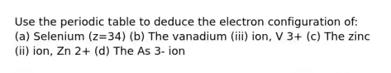 Use <a href='https://www.questionai.com/knowledge/kIrBULvFQz-the-periodic-table' class='anchor-knowledge'>the periodic table</a> to deduce the <a href='https://www.questionai.com/knowledge/k9b1IPu9Qy-electron-configuration' class='anchor-knowledge'>electron configuration</a> of: (a) Selenium (z=34) (b) The vanadium (iii) ion, V 3+ (c) The zinc (ii) ion, Zn 2+ (d) The As 3- ion