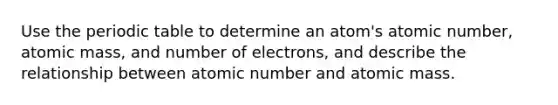 Use the periodic table to determine an atom's atomic number, atomic mass, and number of electrons, and describe the relationship between atomic number and atomic mass.