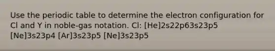 Use the periodic table to determine the electron configuration for Cl and Y in noble-gas notation. Cl: [He]2s22p63s23p5 [Ne]3s23p4 [Ar]3s23p5 [Ne]3s23p5