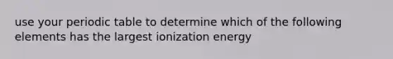 use your periodic table to determine which of the following elements has the largest ionization energy