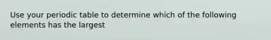 Use your periodic table to determine which of the following elements has the largest