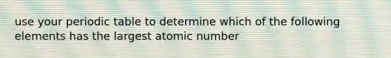 use your periodic table to determine which of the following elements has the largest atomic number