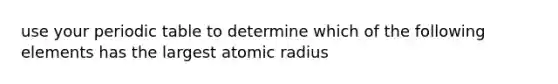 use your periodic table to determine which of the following elements has the largest atomic radius