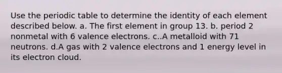 Use the periodic table to determine the identity of each element described below. a. The first element in group 13. b. period 2 nonmetal with 6 valence electrons. c..A metalloid with 71 neutrons. d.A gas with 2 valence electrons and 1 energy level in its electron cloud.