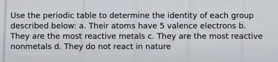 Use <a href='https://www.questionai.com/knowledge/kIrBULvFQz-the-periodic-table' class='anchor-knowledge'>the periodic table</a> to determine the identity of each group described below: a. Their atoms have 5 <a href='https://www.questionai.com/knowledge/knWZpHTJT4-valence-electrons' class='anchor-knowledge'>valence electrons</a> b. They are the most reactive metals c. They are the most reactive nonmetals d. They do not react in nature