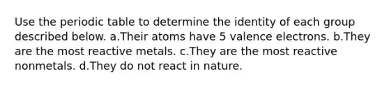 Use the periodic table to determine the identity of each group described below. a.Their atoms have 5 valence electrons. b.They are the most reactive metals. c.They are the most reactive nonmetals. d.They do not react in nature.