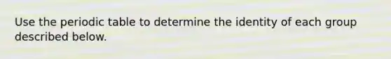 Use <a href='https://www.questionai.com/knowledge/kIrBULvFQz-the-periodic-table' class='anchor-knowledge'>the periodic table</a> to determine the identity of each group described below.