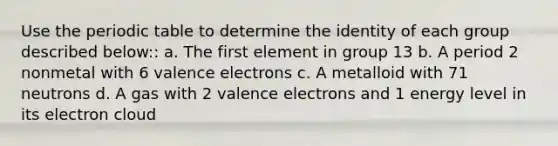 Use the periodic table to determine the identity of each group described below:: a. The first element in group 13 b. A period 2 nonmetal with 6 valence electrons c. A metalloid with 71 neutrons d. A gas with 2 valence electrons and 1 energy level in its electron cloud