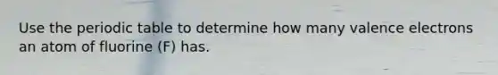 Use <a href='https://www.questionai.com/knowledge/kIrBULvFQz-the-periodic-table' class='anchor-knowledge'>the periodic table</a> to determine how many <a href='https://www.questionai.com/knowledge/knWZpHTJT4-valence-electrons' class='anchor-knowledge'>valence electrons</a> an atom of fluorine (F) has.