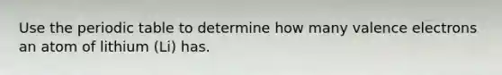 Use the periodic table to determine how many valence electrons an atom of lithium (Li) has.