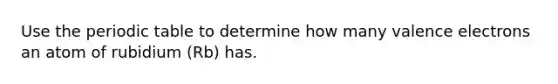 Use the periodic table to determine how many valence electrons an atom of rubidium (Rb) has.