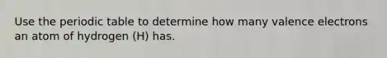 Use the periodic table to determine how many valence electrons an atom of hydrogen (H) has.