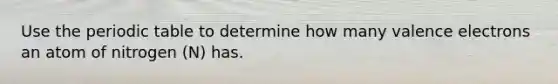 Use the periodic table to determine how many valence electrons an atom of nitrogen (N) has.