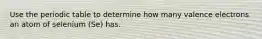 Use the periodic table to determine how many valence electrons an atom of selenium (Se) has.