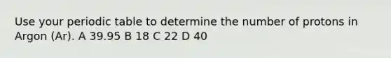 Use your periodic table to determine the number of protons in Argon (Ar). A 39.95 B 18 C 22 D 40