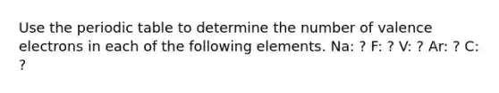 Use <a href='https://www.questionai.com/knowledge/kIrBULvFQz-the-periodic-table' class='anchor-knowledge'>the periodic table</a> to determine the number of <a href='https://www.questionai.com/knowledge/knWZpHTJT4-valence-electrons' class='anchor-knowledge'>valence electrons</a> in each of the following elements. Na: ? F: ? V: ? Ar: ? C: ?
