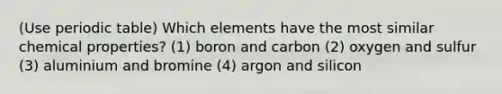 (Use periodic table) Which elements have the most similar chemical properties? (1) boron and carbon (2) oxygen and sulfur (3) aluminium and bromine (4) argon and silicon