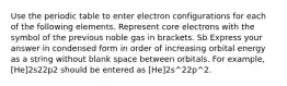 Use the periodic table to enter electron configurations for each of the following elements. Represent core electrons with the symbol of the previous noble gas in brackets. Sb Express your answer in condensed form in order of increasing orbital energy as a string without blank space between orbitals. For example, [He]2s22p2 should be entered as [He]2s^22p^2.