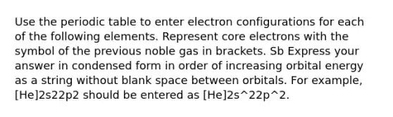 Use the periodic table to enter electron configurations for each of the following elements. Represent core electrons with the symbol of the previous noble gas in brackets. Sb Express your answer in condensed form in order of increasing orbital energy as a string without blank space between orbitals. For example, [He]2s22p2 should be entered as [He]2s^22p^2.