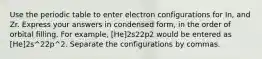 Use the periodic table to enter electron configurations for In, and Zr. Express your answers in condensed form, in the order of orbital filling. For example, [He]2s22p2 would be entered as [He]2s^22p^2. Separate the configurations by commas.