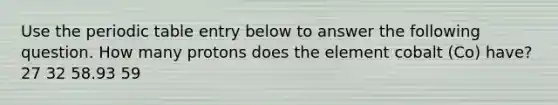 Use the periodic table entry below to answer the following question. How many protons does the element cobalt (Co) have? 27 32 58.93 59