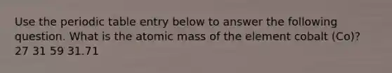 Use the periodic table entry below to answer the following question. What is the atomic mass of the element cobalt (Co)? 27 31 59 31.71