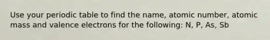 Use your periodic table to find the name, atomic number, atomic mass and valence electrons for the following: N, P, As, Sb