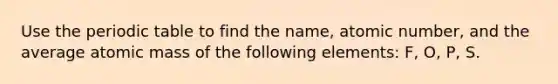 Use the periodic table to find the name, atomic number, and the average atomic mass of the following elements: F, O, P, S.