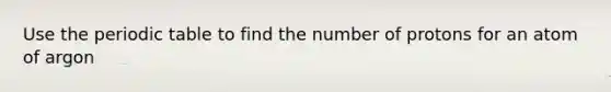 Use the periodic table to find the number of protons for an atom of argon