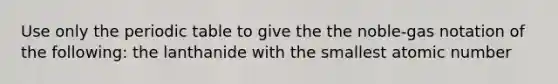 Use only the periodic table to give the the noble-gas notation of the following: the lanthanide with the smallest atomic number